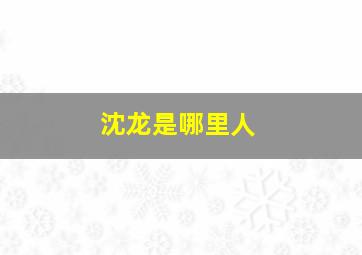 沈龙是哪里人,你认识沈龙吗