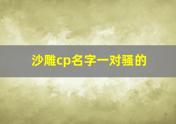 沙雕cp名字一对骚的,沙雕情侣网名沙雕情侣网名有哪些