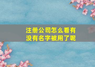 注册公司怎么看有没有名字被用了呢,如何看公司名字有没有被注册