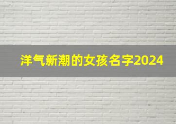 洋气新潮的女孩名字2024,洋气新潮的女孩名字2024年