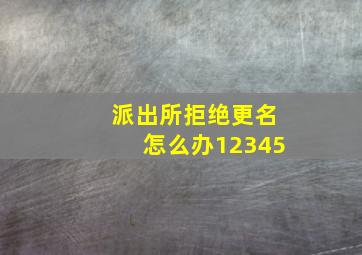 派出所拒绝更名怎么办12345,派出所拒绝更名怎么办2024