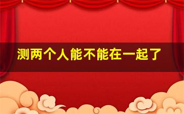 测两个人能不能在一起了,姓名测两个人能不能在一起测试你与他缘分有多深