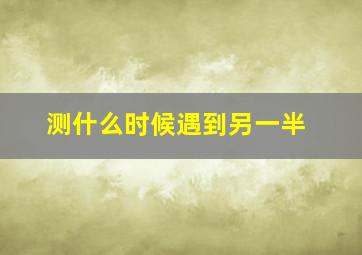 测什么时候遇到另一半,测什么时候遇到另一半最幸福