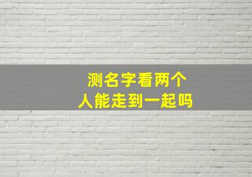 测名字看两个人能走到一起吗,测名字看两个人能走到一起吗免费