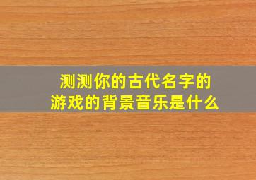 测测你的古代名字的游戏的背景音乐是什么,怎样测试你的古代名字