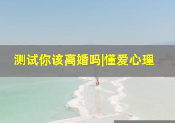 测试你该离婚吗|懂爱心理,测试我该不该离婚