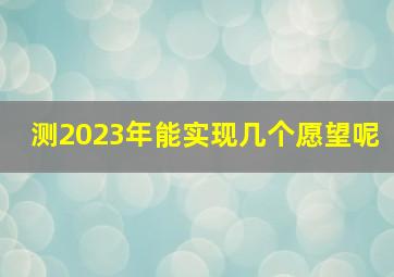 测2023年能实现几个愿望呢,测2023年能实现几个愿望呢