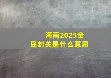 海南2025全岛封关是什么意思,海南2024年全岛封关是什么意思