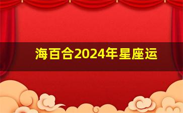 海百合2024年星座运,海百合12星座2024年运势