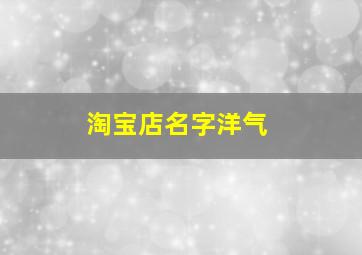 淘宝店名字洋气,简单大气淘宝店铺名字2022最新颖取名