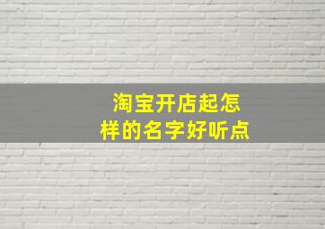 淘宝开店起怎样的名字好听点,淘宝开店的名称怎么起