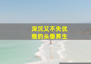 深沉又不失优雅的头像男生,深沉头像男生深沉成熟有意境有内涵的头像男