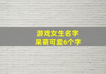 游戏女生名字呆萌可爱6个字,游戏名称女生又萌又霸气六字