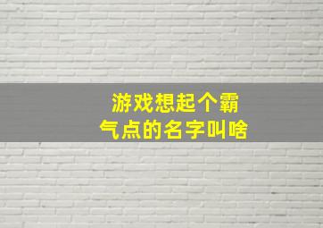 游戏想起个霸气点的名字叫啥,游戏想起个霸气点的名字叫啥来着