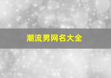 潮流男网名大全,最新潮流网名 男