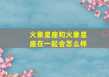 火象星座和火象星座在一起会怎么样