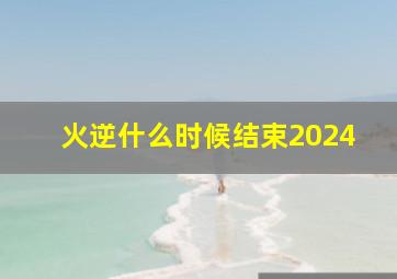 火逆什么时候结束2024,火逆什么时候结束2024