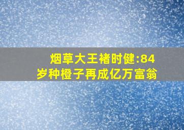 烟草大王褚时健:84岁种橙子再成亿万富翁,烟王褚时健经历