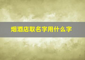 烟酒店取名字用什么字,适合烟酒店起名的字