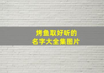 烤鱼取好听的名字大全集图片,烤鱼取好听的名字大全集图片及价格