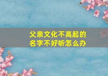 父亲文化不高起的名字不好听怎么办,父母文化不高