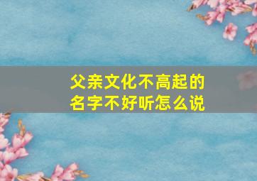 父亲文化不高起的名字不好听怎么说,父亲文化程度不高