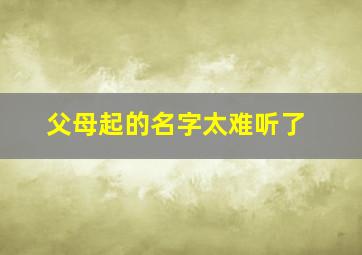 父母起的名字太难听了,父母起的名字太难听了