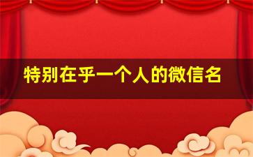 特别在乎一个人的微信名,特别在乎一个人的微信名字大全