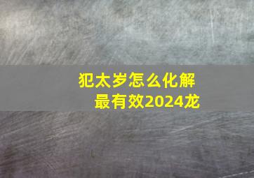 犯太岁怎么化解最有效2024龙,2024年犯太岁的生肖龙怎么化解