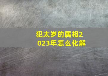 犯太岁的属相2023年怎么化解,2023年太岁犯什么属相2023年兔年哪些属相犯太岁