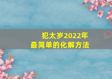 犯太岁2022年最简单的化解方法,2022年犯太岁的生肖2022年犯太岁怎么化解