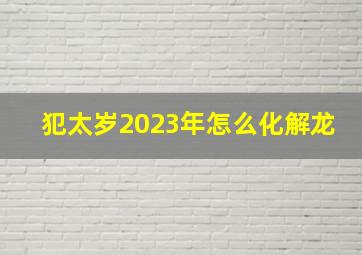 犯太岁2023年怎么化解龙,属龙2023年害太岁买房吉利吗如何化解太岁