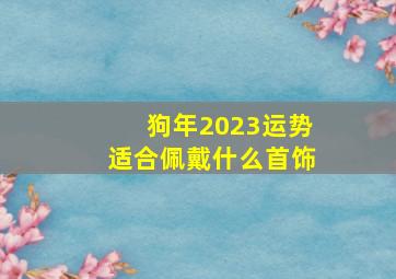 狗年2023运势适合佩戴什么首饰,2023年本命年佩戴什么好2023年适合戴什么饰品