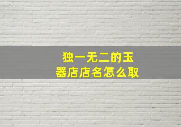 独一无二的玉器店店名怎么取,玉器店起名字