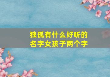 独孤有什么好听的名字女孩子两个字,独孤可以起什么名字女生