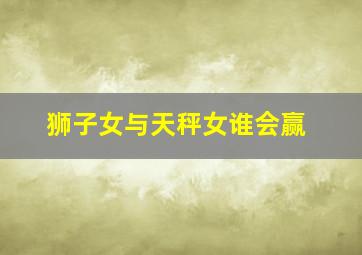 狮子女与天秤女谁会赢,为什么说狮子座和天秤座是绝配