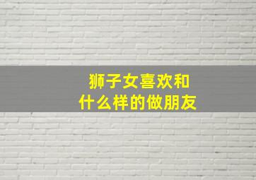 狮子女喜欢和什么样的做朋友,狮子女喜欢什么样的恋爱