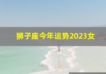 狮子座今年运势2023女,2023年是兔子狮子座的全年运势