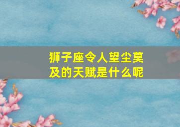 狮子座令人望尘莫及的天赋是什么呢,十二星座身上特有的天赋分别是什么很多人自己没发现