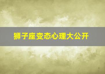 狮子座变态心理大公开,狮子座态度变化很大