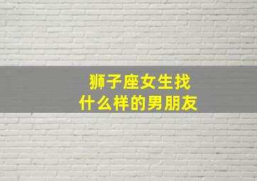 狮子座女生找什么样的男朋友,狮子座女生找什么样的男朋友比较好