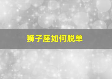 狮子座如何脱单,2021年12星座春节快速脱单