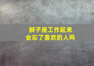 狮子座工作起来会忘了喜欢的人吗,狮子男会冷落喜欢的人