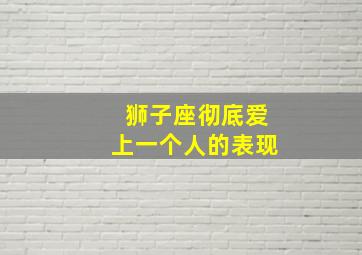 狮子座彻底爱上一个人的表现,狮子座爱一个人和不爱一个人的表现