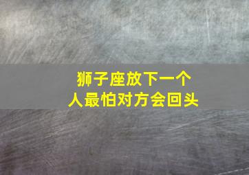 狮子座放下一个人最怕对方会回头,狮子座放下一段感情的表现