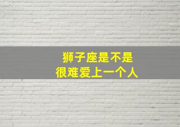 狮子座是不是很难爱上一个人,狮子座是不是很难爱上一个人的表现