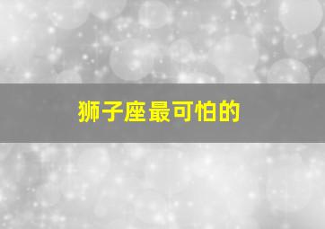 狮子座最可怕的,狮子座最可怕的特点