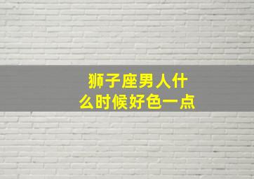 狮子座男人什么时候好色一点,狮子男什么时候最帅