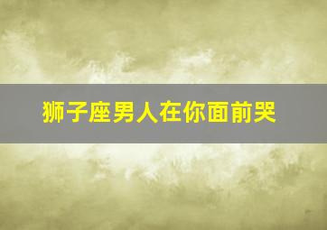 狮子座男人在你面前哭,真爱面前才会哭的星座男