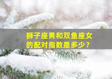 狮子座男和双鱼座女的配对指数是多少？,狮子座男和双鱼座女在一起的可能性是多少